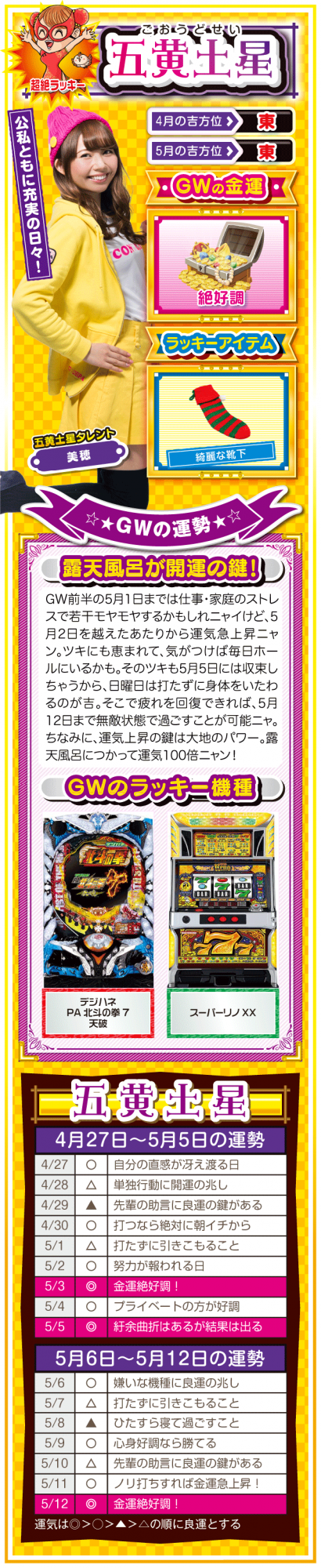 <五黄土星> (見出し) 公私ともに充実の日々!  (ラッキー方位) 東  (金運) 絶好調(★★★★★)  (ラッキーアイテム) 綺麗な靴下  (ラッキー機種) パチンコ デジハネPA北斗の拳7 天破  パチスロ スーパーリノXX   (運勢) 5月1日までは仕事・家庭のストレスで若干モヤモヤするかもしれニャイけど、5月2日を越えたあたりから運気急上昇ニャン。ツキにも恵まれて、気がつけば毎日ホールにいるかも。そのツキも5月5日には収束しちゃうから、日曜日は打ちに行かない方がいいかも。そこで疲れを回復できれば、5月12日まで無敵状態で過ごすことが可能ニャ。ちなみに、運気上昇の鍵は大地のパワー。露天風呂につかって運気100倍ニャン!